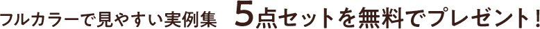 フルカラーで見やすい実例集 5点セットを無料でプレゼント！
